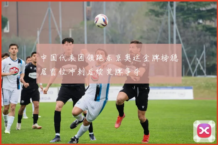 中国代表团领跑东京奥运金牌榜稳居首位冲刺后续奖牌争夺