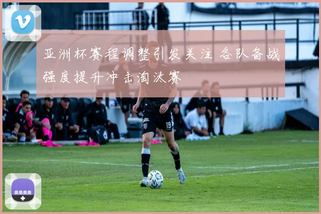 亚洲杯赛程调整引发关注 各队备战强度提升冲击淘汰赛