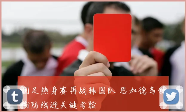 国足热身赛再战韩国队 恩加德乌领衔防线迎关键考验