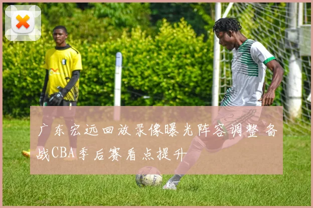 广东宏远回放录像曝光阵容调整 备战CBA季后赛看点提升