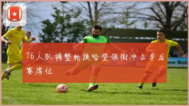 76人队调整轮换哈登领衔冲击季后赛席位