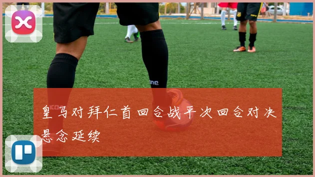 皇马对拜仁首回合战平次回合对决悬念延续