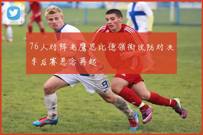 76人对阵老鹰恩比德领衔攻防对决季后赛悬念再起