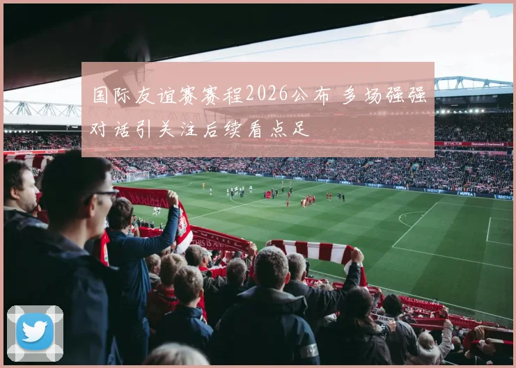 国际友谊赛赛程2026公布 多场强强对话引关注后续看点足