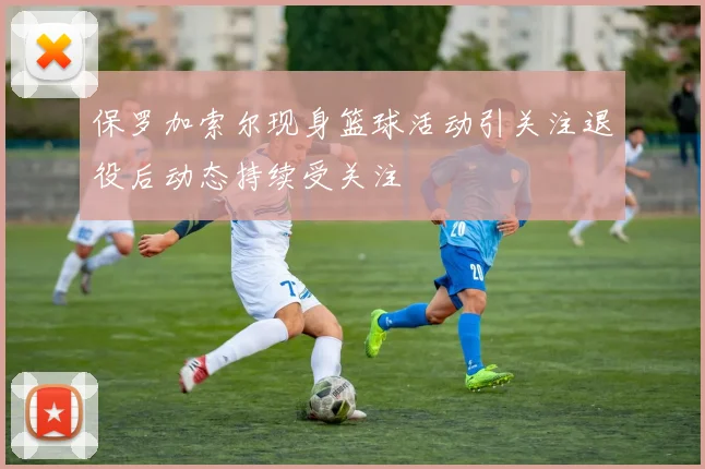 保罗加索尔现身篮球活动引关注退役后动态持续受关注