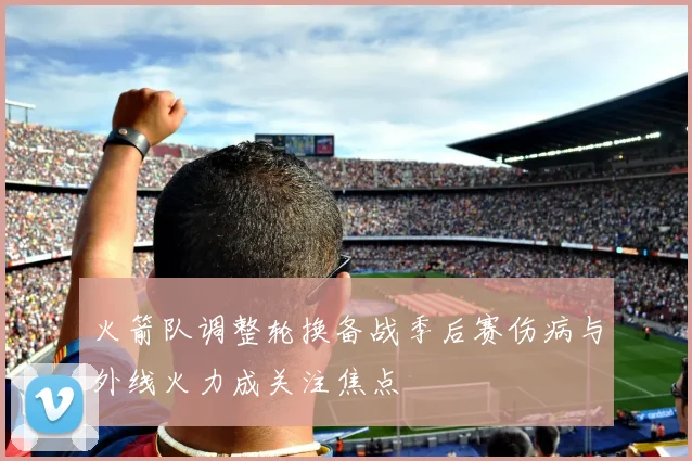 火箭队调整轮换备战季后赛伤病与外线火力成关注焦点