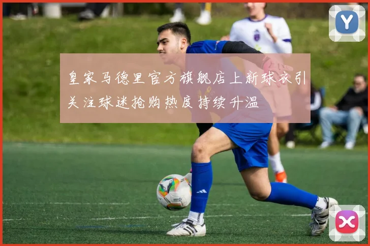 皇家马德里官方旗舰店上新球衣引关注球迷抢购热度持续升温