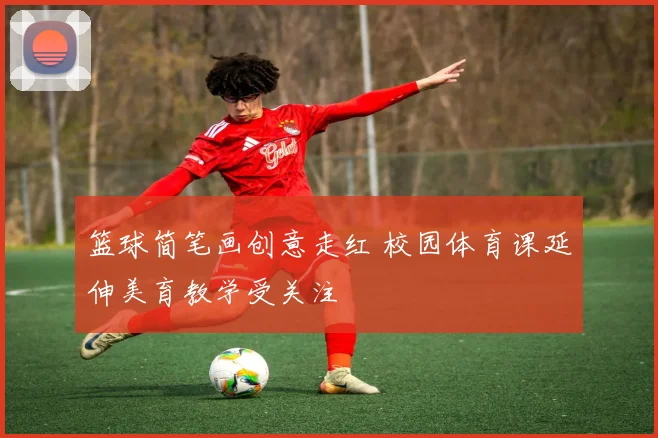 篮球简笔画创意走红 校园体育课延伸美育教学受关注