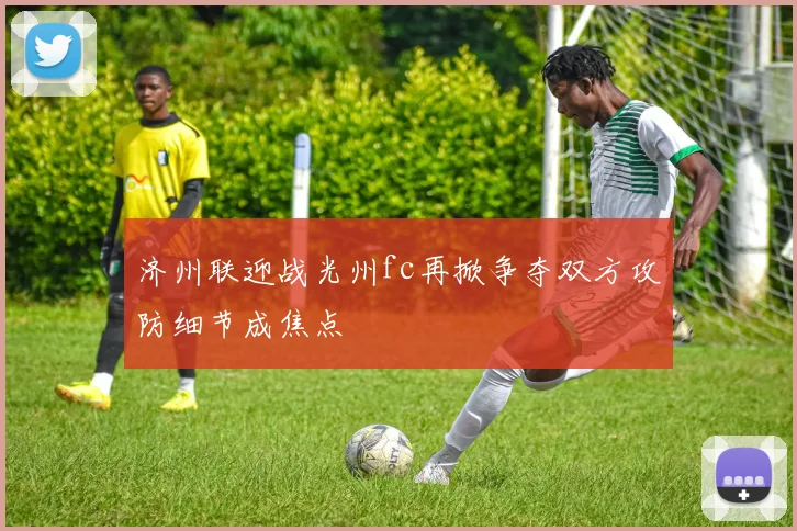 济州联迎战光州fc再掀争夺双方攻防细节成焦点