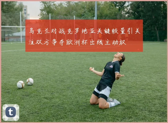 乌克兰对战克罗地亚关键较量引关注双方争夺欧洲杯出线主动权
