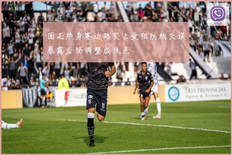 国足热身赛边路突击受阻防线失误暴露后场调整成焦点